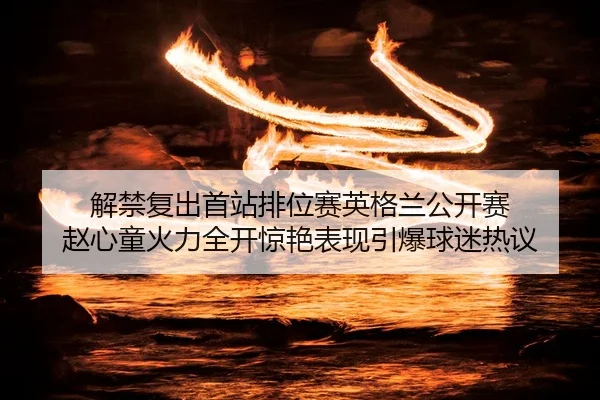 解禁复出首站排位赛英格兰公开赛 赵心童火力全开惊艳表现引爆球迷热议